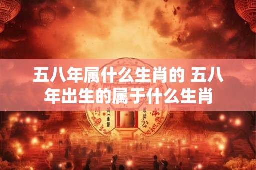 五八年属什么生肖的 五八年出生的属于什么生肖