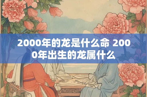 2000年的龙是什么命 2000年出生的龙属什么