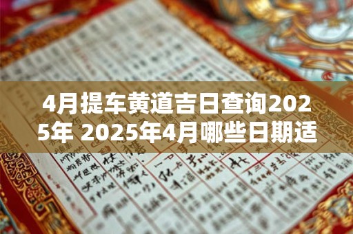 4月提车黄道吉日查询2025年 2025年4月哪些日期适宜提车