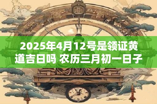 2025年4月12号是领证黄道吉日吗 农历三月初一日子怎么样
