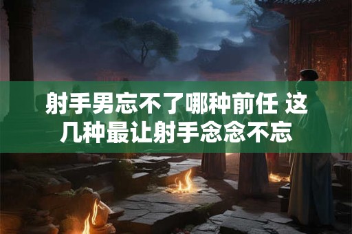 射手男忘不了哪种前任 这几种最让射手念念不忘