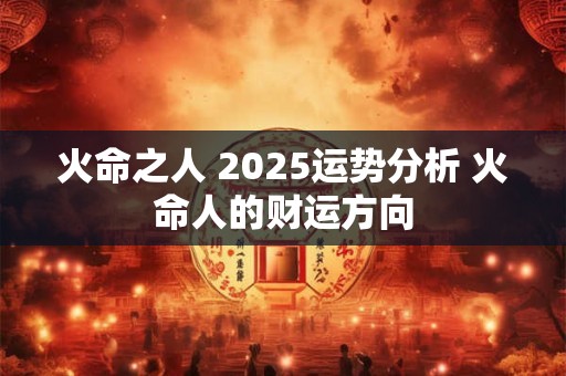 火命之人 2025运势分析 火命人的财运方向