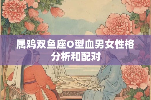 属鸡双鱼座O型血男女性格分析和配对