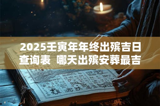 2025壬寅年年终出殡吉日查询表  哪天出殡安葬最吉利