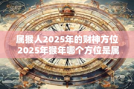 属猴人2025年的财神方位 2025年猴年哪个方位是属猴人的财神位