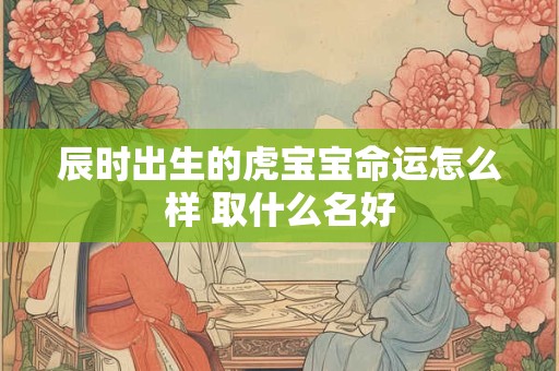 辰时出生的虎宝宝命运怎么样 取什么名好