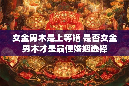 女金男木是上等婚 是否女金男木才是最佳婚姻选择 女金男木是上等婚 是否女金男木才是最佳婚姻选择