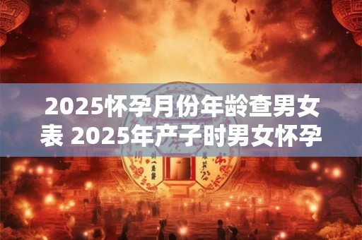 2025怀孕月份年龄查男女表 2025年产子时男女怀孕月份年龄表