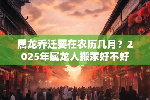 属龙乔迁要在农历几月？2025年属龙人搬家好不好
