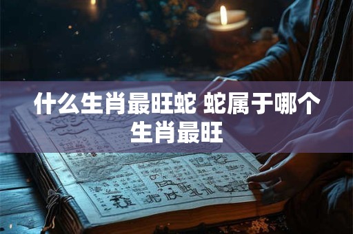 什么生肖最旺蛇 蛇属于哪个生肖最旺