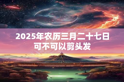 2025年农历三月二十七日可不可以剪头发