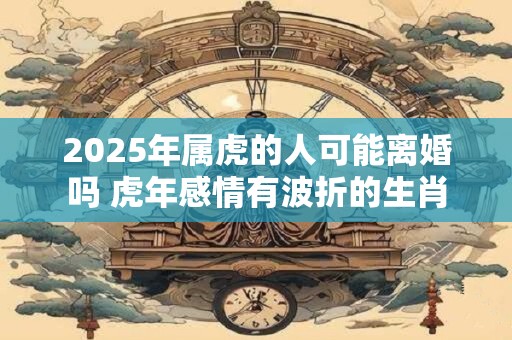 2025年属虎的人可能离婚吗 虎年感情有波折的生肖 2025年属虎的人可能离婚吗 虎年感情有波折的生肖