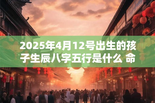 2025年4月12号出生的孩子生辰八字五行是什么 命好不好