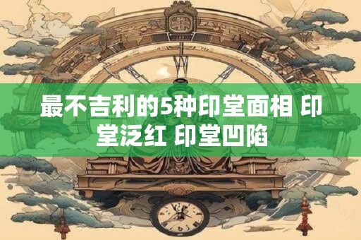 最不吉利的5种印堂面相 印堂泛红 印堂凹陷