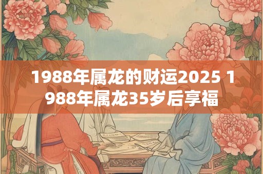 1988年属龙的财运2026 1988年属龙35岁后享福