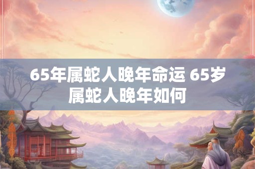 65年属蛇人晚年命运 65岁属蛇人晚年如何