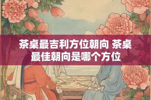 茶桌最吉利方位朝向 茶桌最佳朝向是哪个方位 茶桌最吉利方位朝向 茶桌最佳朝向是哪个方位