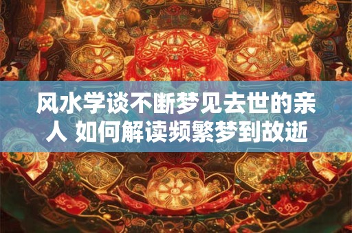 风水学谈不断梦见去世的亲人 如何解读频繁梦到故逝亲人的风水学