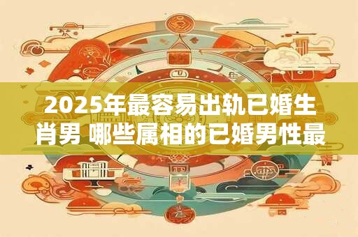 2025年最容易出轨已婚生肖男 哪些属相的已婚男性最容易在2025年出轨