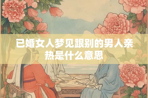 已婚女人梦见跟别的男人亲热是什么意思