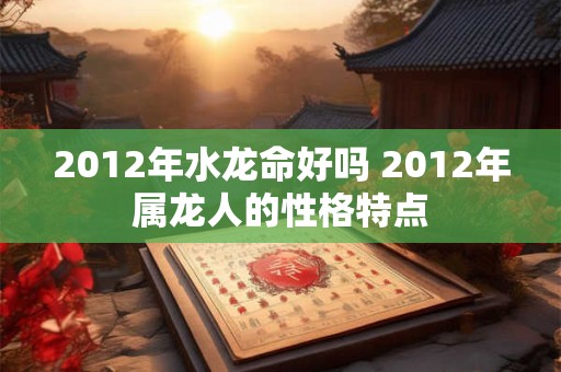 2012年水龙命好吗 2012年属龙人的性格特点 2012年水龙命好吗 2012年属龙人的性格特点