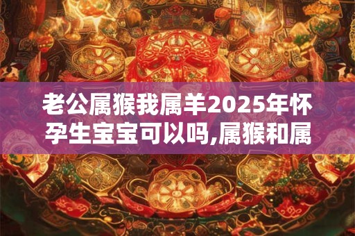 老公属猴我属羊2025年怀孕生宝宝可以吗,属猴和属羊相配吗? 老公属猴我属羊2025年怀孕生宝宝可以吗,属猴和属羊相配吗?