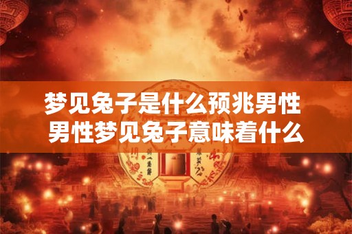 梦见兔子是什么预兆男性 男性梦见兔子意味着什么 梦见兔子是什么预兆男性 男性梦见兔子意味着什么