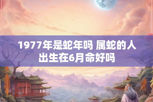 1977年是蛇年吗 属蛇的人出生在6月命好吗 1977年是蛇年吗 属蛇的人出生在6月命好吗