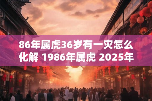 86年属虎36岁有一灾怎么化解 1986年属虎 2025年本命年命运如何