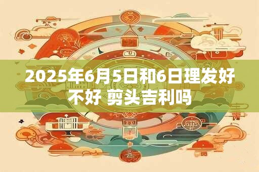 2025年6月5日和6日理发好不好 剪头吉利吗 2025年6月5日和6日理发好不好 剪头吉利吗