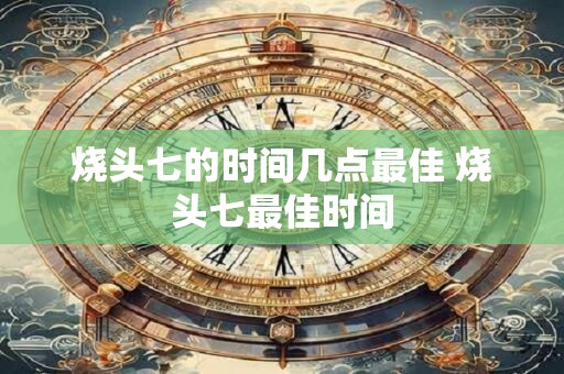 烧头七的时间几点最佳 烧头七最佳时间 烧头七的时间几点最佳 烧头七最佳时间