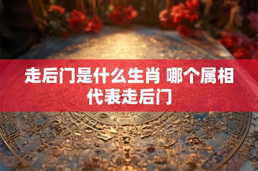 走后门是什么生肖 哪个属相代表走后门 走后门是什么生肖 哪个属相代表走后门