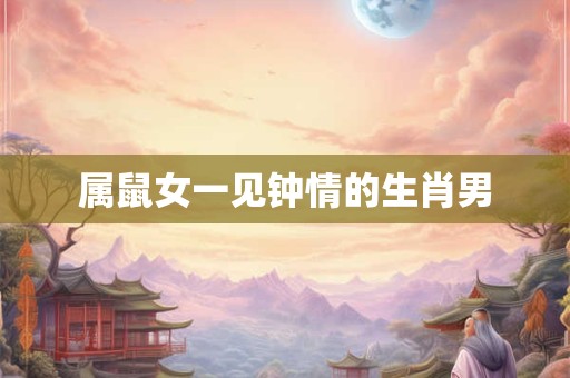属鼠女一见钟情的生肖男