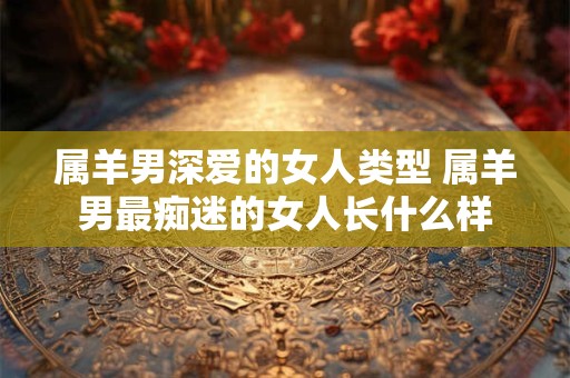 属羊男深爱的女人类型 属羊男最痴迷的女人长什么样