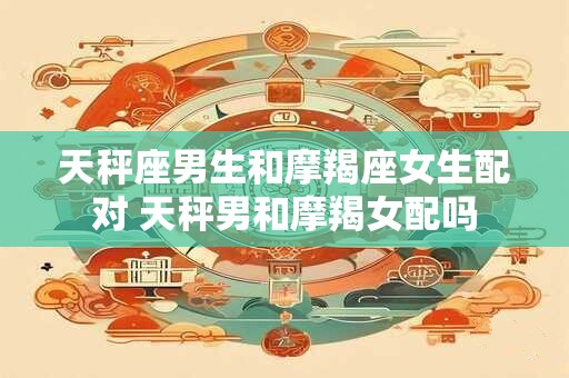 天秤座男生和摩羯座女生配对 天秤男和摩羯女配吗
