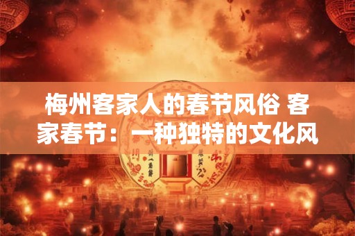 梅州客家人的春节风俗 客家春节：一种独特的文化风情