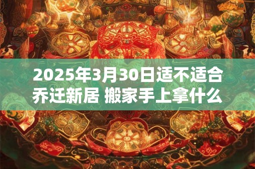 2025年3月30日适不适合乔迁新居 搬家手上拿什么东西