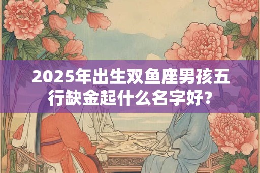 2025年出生双鱼座男孩五行缺金起什么名字好？