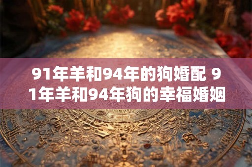 91年羊和94年的狗婚配 91年羊和94年狗的幸福婚姻