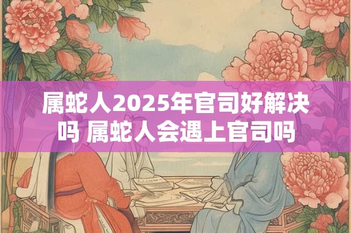 属蛇人2025年官司好解决吗 属蛇人会遇上官司吗