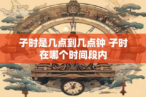 子时是几点到几点钟 子时在哪个时间段内