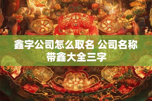 鑫字公司怎么取名 公司名称带鑫大全三字