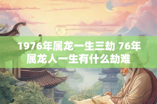 1976年属龙一生三劫 76年属龙人一生有什么劫难 1976年属龙一生三劫 76年属龙人一生有什么劫难