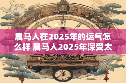 属马人在2025年的运气怎么样 属马人2025年深受太岁影响