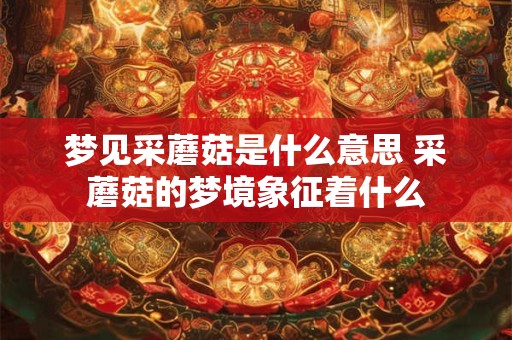 梦见采蘑菇是什么意思 采蘑菇的梦境象征着什么