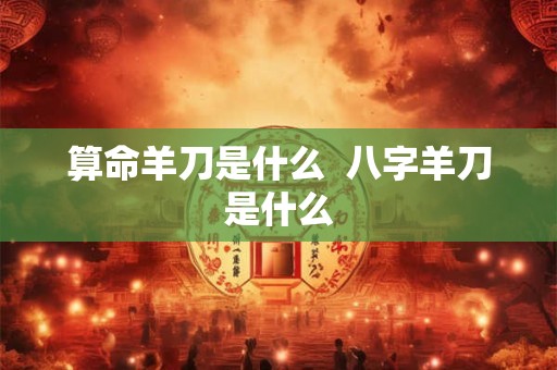 算命羊刀是什么  八字羊刀是什么