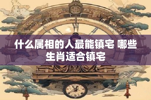 什么属相的人最能镇宅 哪些生肖适合镇宅
