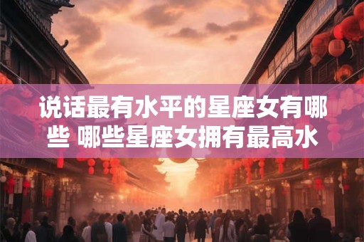 说话最有水平的星座女有哪些 哪些星座女拥有最高水准的口才