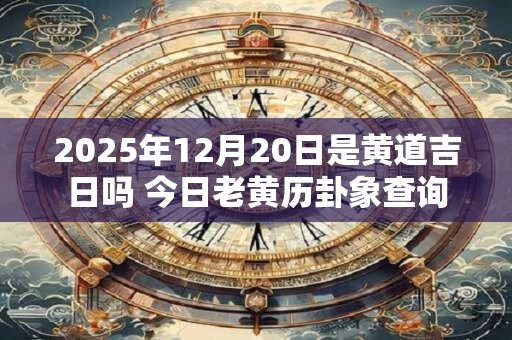 2025年12月20日是黄道吉日吗 今日老黄历卦象查询 2025年12月20日是黄道吉日吗 今日老黄历卦象查询