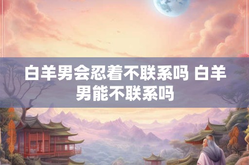 白羊男会忍着不联系吗 白羊男能不联系吗